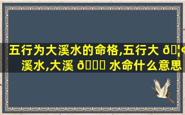 五行为大溪水的命格,五行大 🦢 溪水,大溪 🐎 水命什么意思